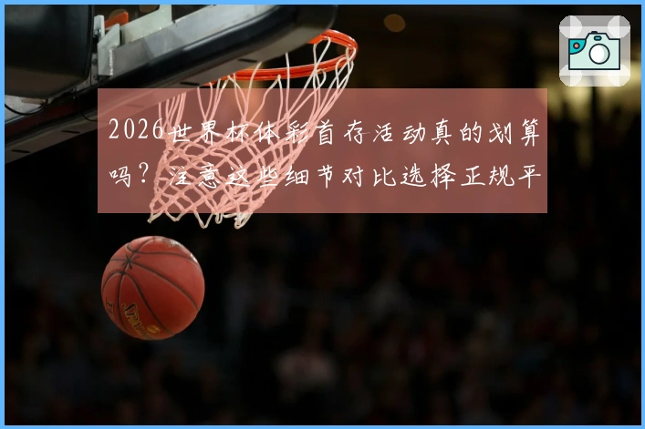 2026世界杯体彩首存活动真的划算吗？注意这些细节对比选择正规平台